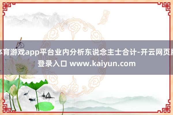 体育游戏app平台业内分析东说念主士合计-开云网页版登录入口 www.kaiyun.com