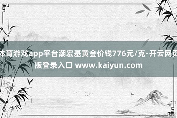 体育游戏app平台潮宏基黄金价钱776元/克-开云网页版登录入口 www.kaiyun.com