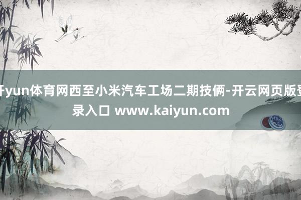 开yun体育网西至小米汽车工场二期技俩-开云网页版登录入口 www.kaiyun.com