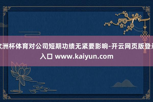 欧洲杯体育对公司短期功绩无紧要影响-开云网页版登录入口 www.kaiyun.com