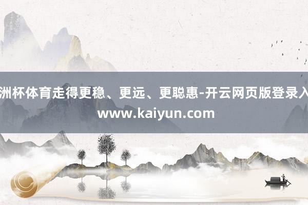 欧洲杯体育走得更稳、更远、更聪惠-开云网页版登录入口 www.kaiyun.com