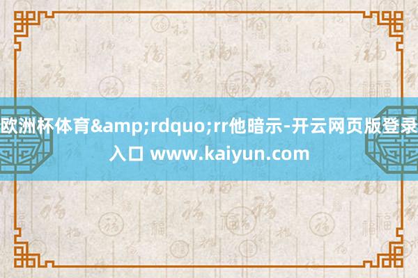 欧洲杯体育”rr他暗示-开云网页版登录入口 www.kaiyun.com
