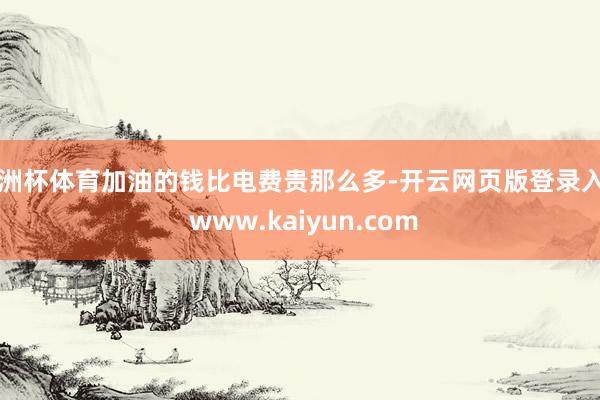 欧洲杯体育加油的钱比电费贵那么多-开云网页版登录入口 www.kaiyun.com