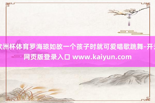欧洲杯体育罗海琼如故一个孩子时就可爱唱歌跳舞-开云网页版登录入口 www.kaiyun.com