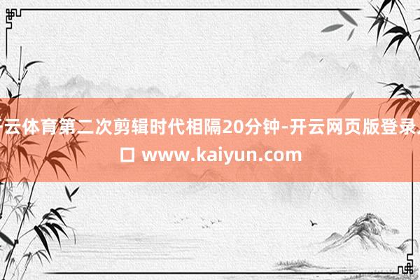 开云体育第二次剪辑时代相隔20分钟-开云网页版登录入口 www.kaiyun.com