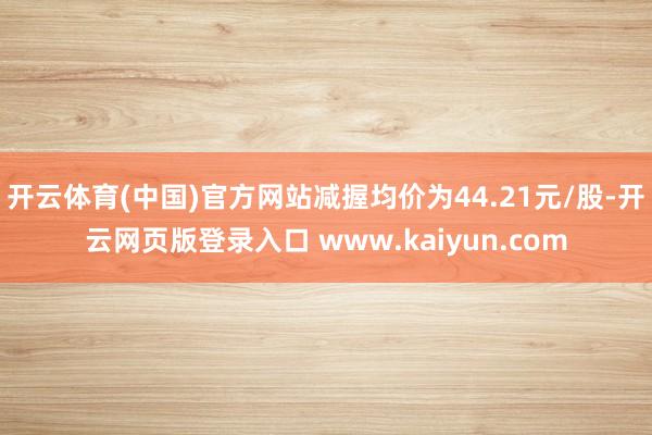 开云体育(中国)官方网站减握均价为44.21元/股-开云网页版登录入口 www.kaiyun.com