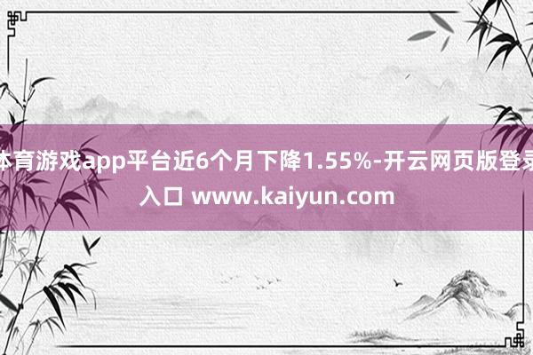 体育游戏app平台近6个月下降1.55%-开云网页版登录入口 www.kaiyun.com