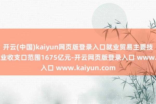 开云(中国)kaiyun网页版登录入口就业贸易主要技俩为：运载就业收支口范围1675亿元-开云网页版登录入口 www.kaiyun.com
