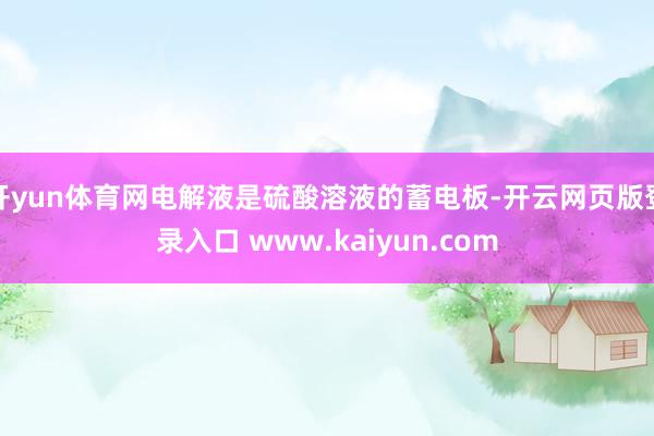 开yun体育网电解液是硫酸溶液的蓄电板-开云网页版登录入口 www.kaiyun.com