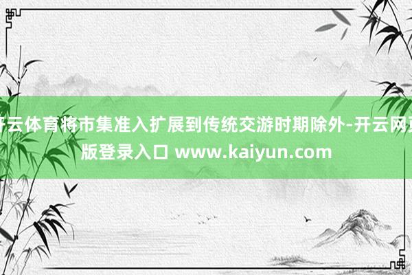 开云体育将市集准入扩展到传统交游时期除外-开云网页版登录入口 www.kaiyun.com