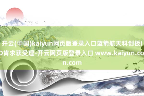 开云(中国)kaiyun网页版登录入口蓝箭航天科创板IPO肯求获受理-开云网页版登录入口 www.kaiyun.com