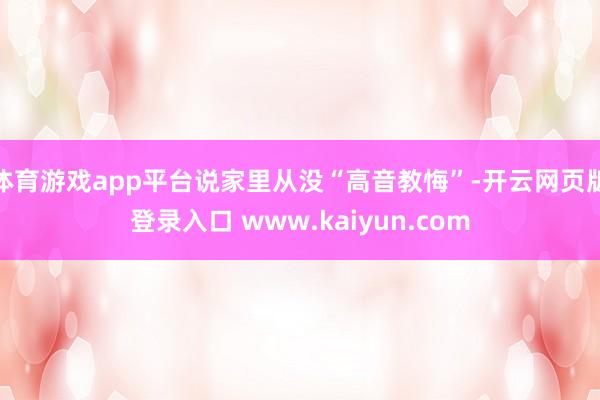 体育游戏app平台说家里从没“高音教悔”-开云网页版登录入口 www.kaiyun.com