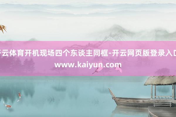 开云体育开机现场四个东谈主同框-开云网页版登录入口 www.kaiyun.com