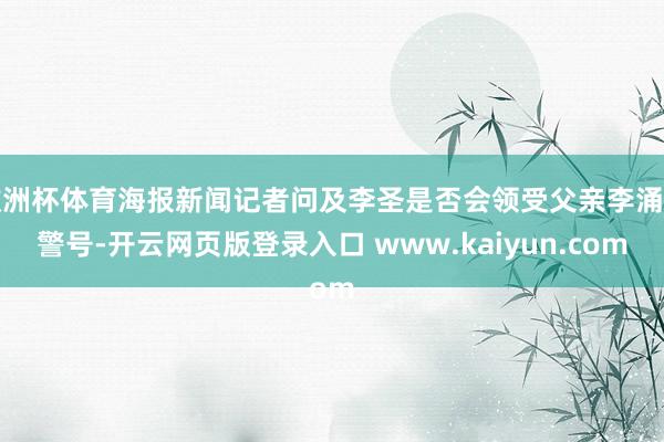 欧洲杯体育海报新闻记者问及李圣是否会领受父亲李涌的警号-开云网页版登录入口 www.kaiyun.com