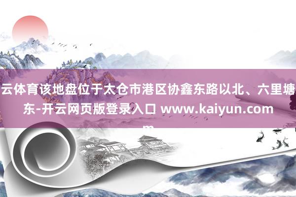 开云体育该地盘位于太仓市港区协鑫东路以北、六里塘以东-开云网页版登录入口 www.kaiyun.com