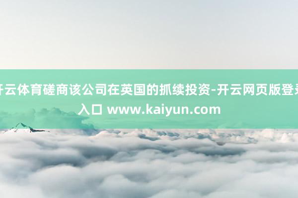 开云体育磋商该公司在英国的抓续投资-开云网页版登录入口 www.kaiyun.com