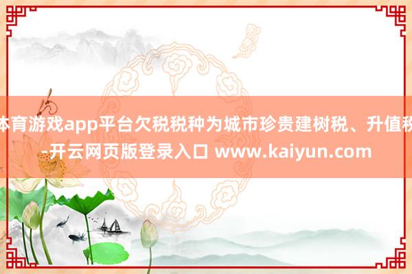 体育游戏app平台欠税税种为城市珍贵建树税、升值税-开云网页版登录入口 www.kaiyun.com