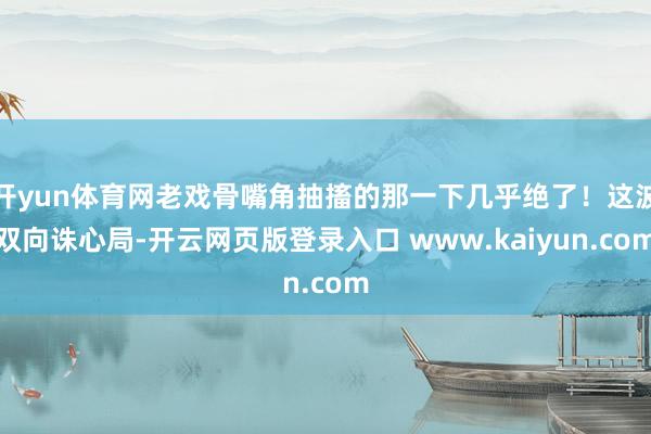 开yun体育网老戏骨嘴角抽搐的那一下几乎绝了！这波双向诛心局-开云网页版登录入口 www.kaiyun.com