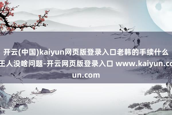 开云(中国)kaiyun网页版登录入口老韩的手续什么的王人没啥问题-开云网页版登录入口 www.kaiyun.com