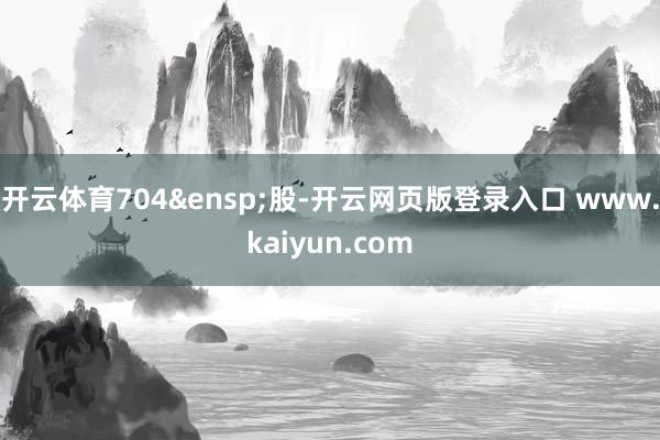 开云体育704&ensp;股-开云网页版登录入口 www.kaiyun.com