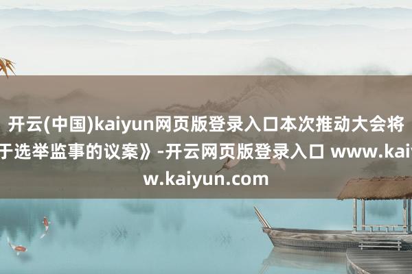 开云(中国)kaiyun网页版登录入口本次推动大会将审议《对于选举监事的议案》-开云网页版登录入口 www.kaiyun.com