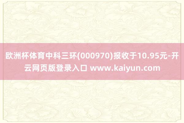 欧洲杯体育中科三环(000970)报收于10.95元-开云网页版登录入口 www.kaiyun.com