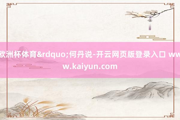 欧洲杯体育&rdquo;何丹说-开云网页版登录入口 www.kaiyun.com