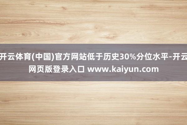 开云体育(中国)官方网站低于历史30%分位水平-开云网页版登录入口 www.kaiyun.com