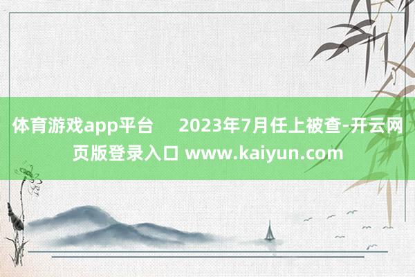 体育游戏app平台     2023年7月任上被查-开云网页版登录入口 www.kaiyun.com