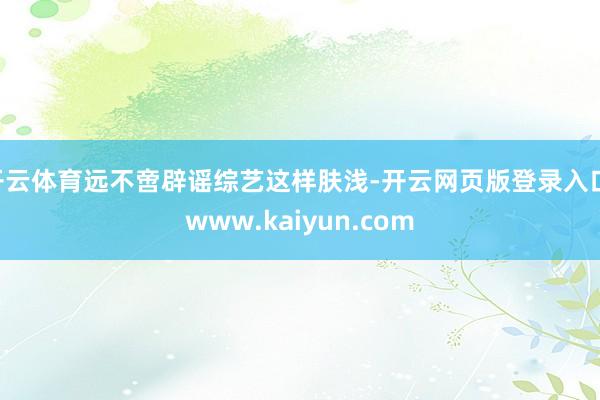 开云体育远不啻辟谣综艺这样肤浅-开云网页版登录入口 www.kaiyun.com