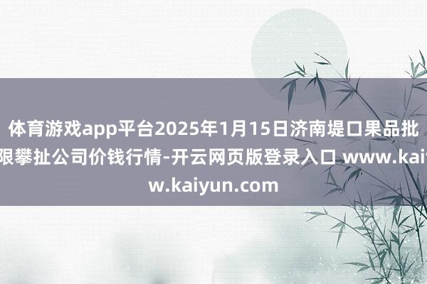 体育游戏app平台2025年1月15日济南堤口果品批发发展有限攀扯公司价钱行情-开云网页版登录入口 www.kaiyun.com