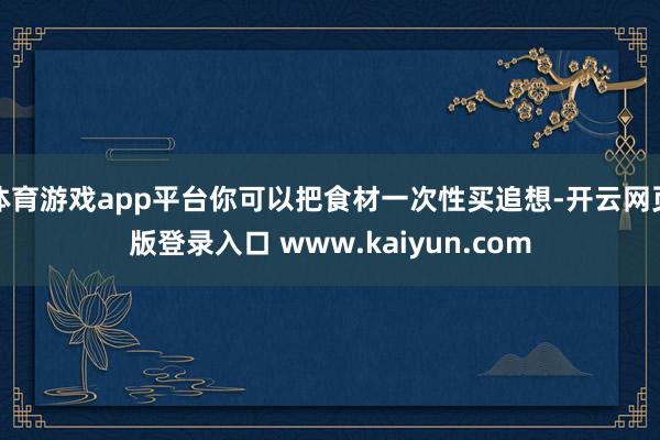 体育游戏app平台你可以把食材一次性买追想-开云网页版登录入口 www.kaiyun.com