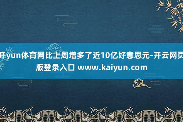开yun体育网比上周增多了近10亿好意思元-开云网页版登录入口 www.kaiyun.com