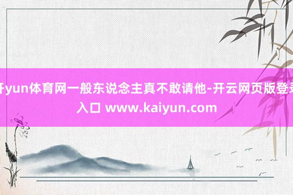 开yun体育网一般东说念主真不敢请他-开云网页版登录入口 www.kaiyun.com