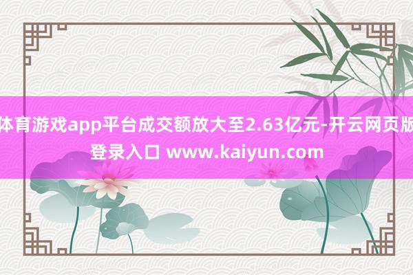 体育游戏app平台成交额放大至2.63亿元-开云网页版登录入口 www.kaiyun.com