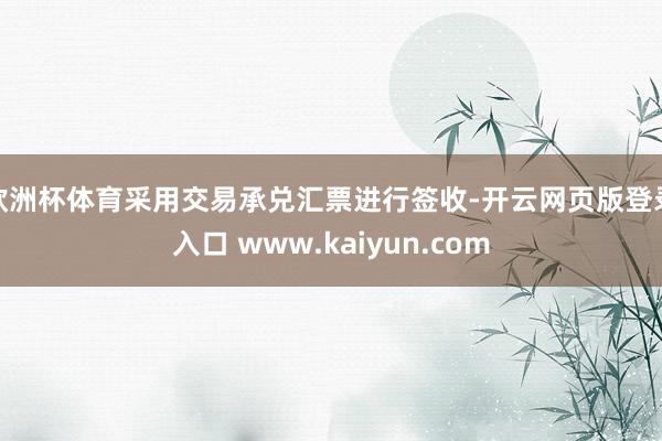 欧洲杯体育采用交易承兑汇票进行签收-开云网页版登录入口 www.kaiyun.com
