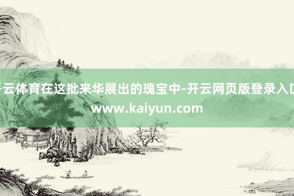 开云体育在这批来华展出的瑰宝中-开云网页版登录入口 www.kaiyun.com