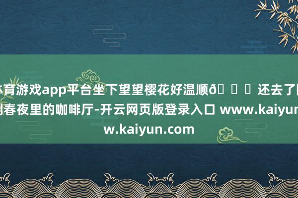 体育游戏app平台坐下望望樱花好温顺😌还去了隔邻韩剧春夜里的咖啡厅-开云网页版登录入口 www.kaiyun.com