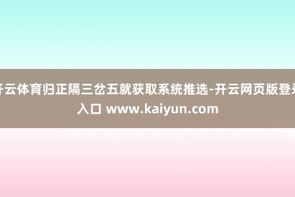 开云体育归正隔三岔五就获取系统推选-开云网页版登录入口 www.kaiyun.com