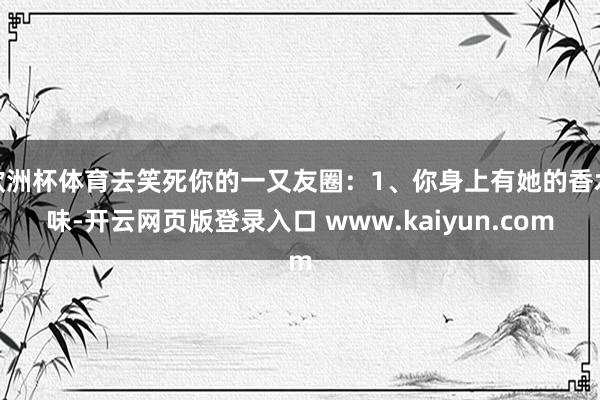 欧洲杯体育去笑死你的一又友圈：1、你身上有她的香水味-开云网页版登录入口 www.kaiyun.com