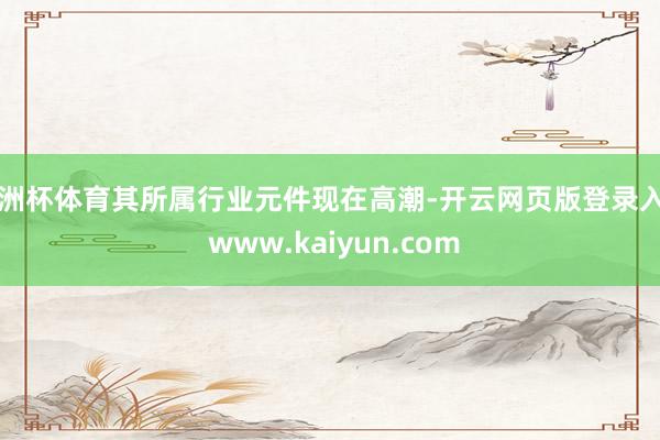 欧洲杯体育其所属行业元件现在高潮-开云网页版登录入口 www.kaiyun.com