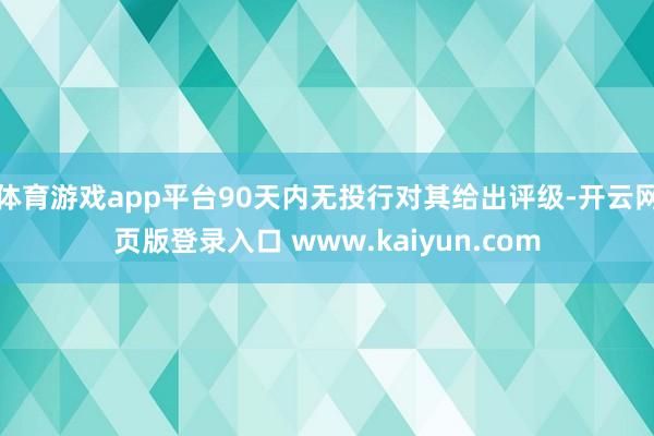 体育游戏app平台90天内无投行对其给出评级-开云网页版登录入口 www.kaiyun.com