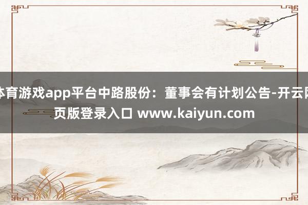 体育游戏app平台中路股份：董事会有计划公告-开云网页版登录入口 www.kaiyun.com