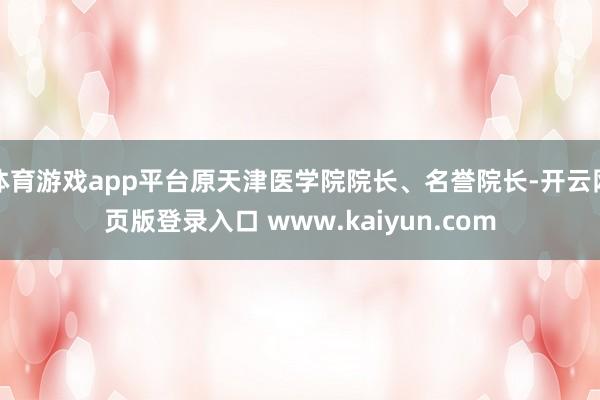 体育游戏app平台原天津医学院院长、名誉院长-开云网页版登录入口 www.kaiyun.com