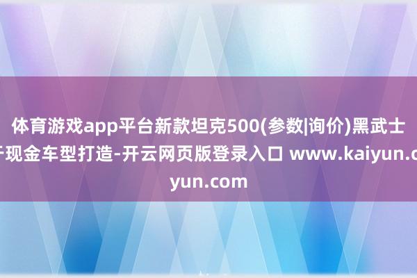 体育游戏app平台新款坦克500(参数|询价)黑武士基于现金车型打造-开云网页版登录入口 www.kaiyun.com