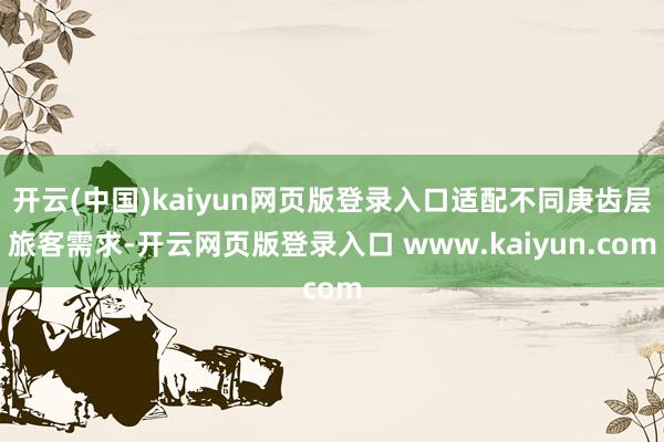 开云(中国)kaiyun网页版登录入口适配不同庚齿层旅客需求-开云网页版登录入口 www.kaiyun.com