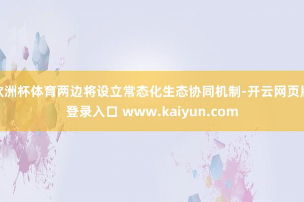 欧洲杯体育两边将设立常态化生态协同机制-开云网页版登录入口 www.kaiyun.com