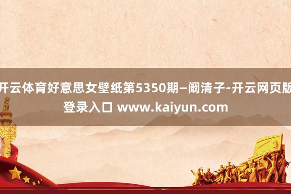 开云体育好意思女壁纸第5350期—阚清子-开云网页版登录入口 www.kaiyun.com