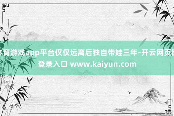 体育游戏app平台仅仅远离后独自带娃三年-开云网页版登录入口 www.kaiyun.com