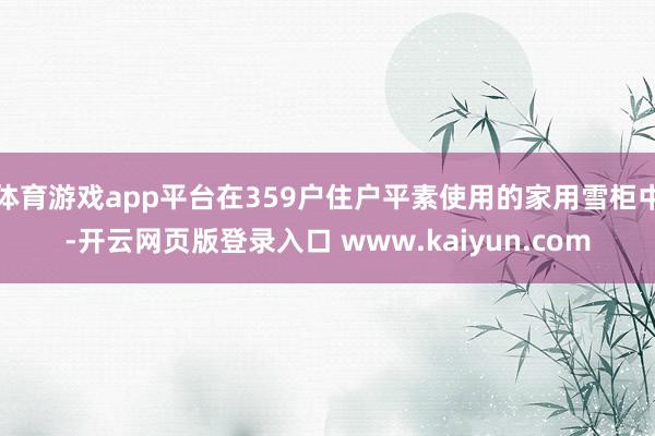 体育游戏app平台在359户住户平素使用的家用雪柜中-开云网页版登录入口 www.kaiyun.com
